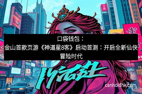 口袋钱包：金山首款页游《神道星8客》启动首测：开启全新仙侠冒险时代
